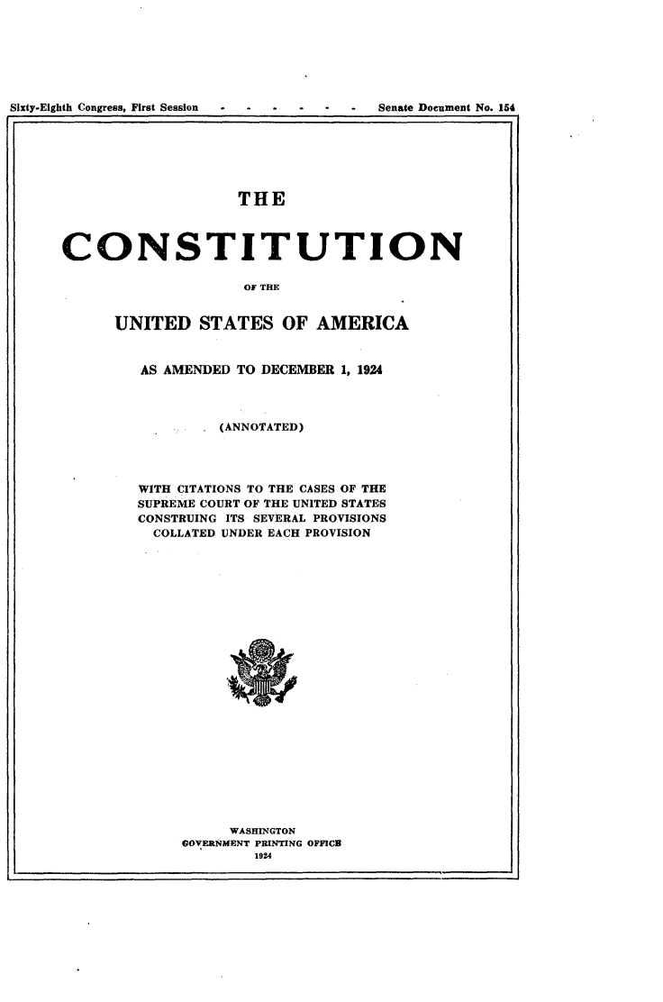 handle is hein.usccsset/usconset24620 and id is 1 raw text is: 







Sixty-Eighth Congress, First Session      Senate Document No. 154


                    THE



CONSTITUTION

                     OF THE


      UNITED   STATES OF AMERICA



         AS AMENDED TO DECEMBER 1, 1924




                  (ANNOTATED)




         WITH CITATIONS TO THE CASES OF THE
         SUPREME COURT OF THE UNITED STATES
         CONSTRUING ITS SEVERAL PROVISIONS
         COLLATED UNDER EACH PROVISION
























                   WASHINGTON
              GOVERNMENT PRINTING OFFICE
                      1924


