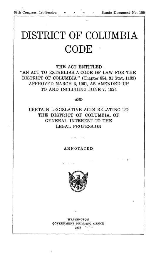 handle is hein.usccsset/usconset24621 and id is 1 raw text is: 
68th Congress, 1st Session -


DISTRICT OF COLUMBIA


                CODE


             THE ACT ENTITLED
AN ACT TO ESTABLISH A CODE OF LAW FOR THE
DISTRICT OF COLUMBIA (Chapter 854, 31 Stat. 1189)
   APPROVED MARCH  3, 1901, AS AMENDED UP
       TO AND INCLUDING JUNE 7, 1924

                   AND

   CERTAIN LEGISLATIVE ACTS RELATING TO
      THE  DISTRICT OF COLUMBIA, OF
         GENERAL INTEREST TO THE
             LEGAL PROFESSION


    ANNOTATED













    WASHINGTON
GOVERNMENT PRINTING OFFICE
        1925 '


Senate Document No. 155


