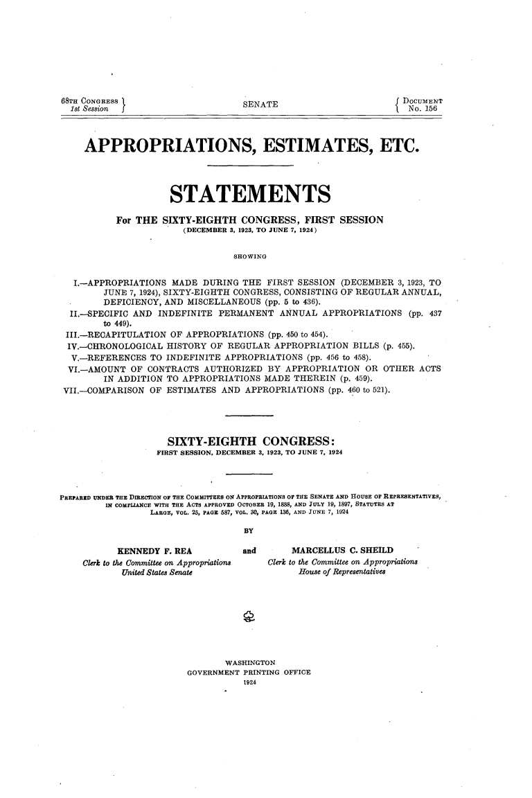 handle is hein.usccsset/usconset24622 and id is 1 raw text is: 









68TH CONGRESS
  1st Session I


SENATE


DOCUMENT
No. 156


    APPROPRIATIONS, ESTIMATES, ETC.




                    STATEMENTS

          For THE  SIXTY-EIGHTH   CONGRESS,   FIRST  SESSION
                       (DECEMBER 3, 1923, TO JUNE 7, 1924)


                                SHOWING


  I.-APPROPRIATIONS  MADE  DURING THE  FIRST SESSION (DECEMBER  3, 1923, TO
        JUNE 7, 1924), SIXTY-EIGHTH CONGRESS, CONSISTING OF REGULAR ANNUAL,
        DEFICIENCY, AND MISCELLANEOUS (pp. 5 to 436).
 II.-SPECIFIC AND INDEFINITE  PERMANENT  ANNUAL  APPROPRIATIONS   (pp. 437
        to 449).
III.-RECAPITULATION OF APPROPRIATIONS  (pp. 450 to 454).
IV.-CHRONOLOGICAL   HISTORY OF REGULAR  APPROPRIATION  BILLS (p. 455).
  V.-REFERENCES  TO INDEFINITE APPROPRIATIONS (pp. 456 to 458).
  VI.-AMOUNT OF CONTRACTS  AUTHORIZED  BY APPROPRIATION  OR  OTHER  ACTS
        IN ADDITION TO APPROPRIATIONS MADE  THEREIN  (p. 459).
VII.--COMPARISON OF ESTIMATES AND  APPROPRIATIONS (pp. 460 to 521).


                     SIXTY-EIGHTH CONGRESS:
                  FIRST SESSION, DECEMBER 3, 1923, TO JUNE 7, 1924




PREPARED UNDER THE DIRECTION OF THE COMMITTEES ON APPROPRIATIONS OF THE SENATE AND HOUSE OF REPRESENTATIVES,
         IN COMPLIANCE WITH THE ACTS APPROVED OCTOBER 19, 1888, AND JULY 19, 1897, STATUTES AT
                 LARGE, VOL. 25, PAGE 587, VOL. 30, PAGE 136, AND JUNE 7, 1924

                                   BY


       KENNEDY F. REA
Clerk to the Committee on Appropriations
       United States Senate


and


     MARCELLUS  C. SHEILD
Clerk to the Committee on Appropriations
      House of Representatives


       WASHINGTON
GOVERNMENT PRINTING OFFICE
           1924


