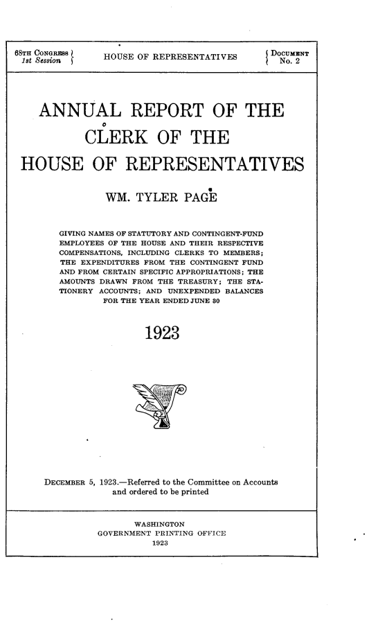 handle is hein.usccsset/usconset24625 and id is 1 raw text is: 






68t SsNsRE     HOUSE OF REPRESENTATIVES     DOCUNT






    ANNUAL REPORT OF THE


            CLERK OF THE


 HOUSE OF REPRESENTATIVES



                WM.  TYLER   PAGE



        GIVING NAMES OF STATUTORY AND CONTINGENT-FUND
        EMPLOYEES OF THE HOUSE AND THEIR RESPECTIVE
        COMPENSATIONS, INCLUDING CLERKS TO MEMBERS;
        THE EXPENDITURES FROM THE CONTINGENT FUND
        AND FROM CERTAIN SPECIFIC APPROPRIATIONS; THE
        AMOUNTS DRAWN FROM THE TREASURY; THE STA-
        TIONERY ACCOUNTS; AND UNEXPENDED BALANCES
               FOR THE YEAR ENDED JUNE 80




                       1923


DECEMBER 5,


1923.-Referred to the Committee on Accounts
  and ordered to be printed


      WASHINGTON
GOVERNMENT PRINTING OFFICE
          1923



