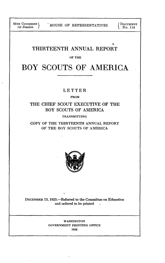 handle is hein.usccsset/usconset24627 and id is 1 raw text is: 




68TH CONGRESS HOUSE OF REPRESENTATIVES    DNoCUME14





       THIRTEENTH ANNUAL REPORT

                      OF THE


   BOY SCOUTS OF AMERICA


               LETTER
                  FROM

  THE CHIEF  SCOUT EXECUTIVE  OF THE
        BOY SCOUTS  OF AMERICA
               TRANSMITTING

  COPY OF THE THIRTEENTH ANNUAL REPORT
      OF THE BOY SCOUTS OF AMERICA

















DECEMBER 13, 1923.-Referred to the Committee on Education
            and ordered to be printed  .


      WASHINGTON
GOVERNMENT PRINTING OFFICE
         1924


