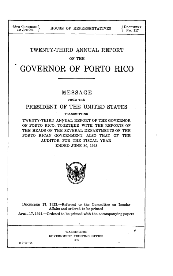 handle is hein.usccsset/usconset24628 and id is 1 raw text is: 





68t0 aORS  HOUSE OF REPRESENTATIVES  DNo. 1T




       TWENTY-THIRD ANNUAL REPORT

                      OF THE


   GOVERNOR OF PORTO RICO


                 MESSAGE
                   FROM THE

   PRESIDENT OF THE UNITED STATES
                  TRANSMITTING
  TWENTY-THIRD ANNUAL REPORT OF THE GOVERNOR
  OF PORTO RICO, TOGETHER WITH THE REPORTS OF
  THE HEADS OF THE SEVERAL DEPARTMENTS OF THE
  PORTO RICAN GOVERNMENT, ALSO THAT OF  THE
         AUDITOR, FOR THE FISCAL YEAR
              ENDED JUNE 30, 1923













 DECEMBER 17, 1923.-Referred to the Committee on Insular
            Affairs and ordered to be printed
APRIL 17, 1924.-Ordered to be printed with the accompanying papers



                  WASHINGTON
            GOVERNMENT PRINTING OFFICE
                     1924
* 9-17-24


