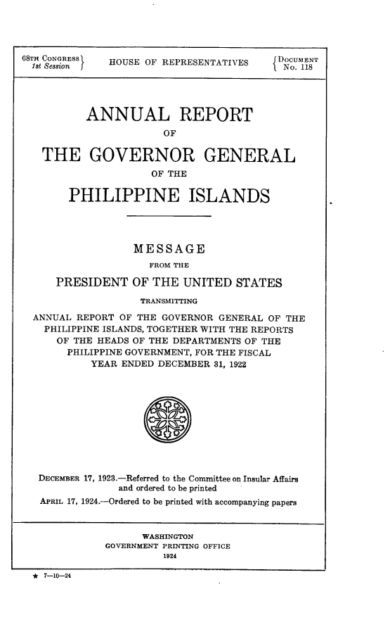 handle is hein.usccsset/usconset24629 and id is 1 raw text is: 




68TH CONGRESS HOUSE OF REPRESENTATIVES        DOCUMENT
  Ist Session I                          I No. 118




          ANNUAL REPORT
                       OF

   THE GOVERNOR GENERAL
                     OF THE


  PHILIPPINE ISLANDS




             MESSAGE
               FROM THE

PRESIDENT   OF  THE  UNITED  STATES


                  TRANSMITTING

ANNUAL REPORT OF THE GOVERNOR GENERAL OF THE
  PHILIPPINE ISLANDS, TOGETHER WITH THE REPORTS
    OF THE HEADS OF THE DEPARTMENTS OF THE
      PHILIPPINE GOVERNMENT, FOR THE FISCAL
         YEAR ENDED DECEMBER  31, 1922







                  S



 DECEMBER 17, 1923.-Referred to the Committee on Insular Affairs
              and ordered to be printed
 APRIL 17, 1924.-Ordered to be printed with accompanying papers



                  WASHINGTON
            GOVERNMENT PRINTING OFFICE
                     1924

* 7-10-24



