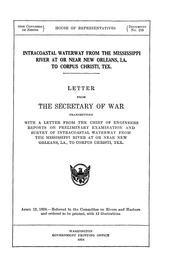 handle is hein.usccsset/usconset24630 and id is 1 raw text is: 




68TH CONGRESS  HOUSE OF REPRESENTATIVES  DOCUMENT
  1st Sessionl I                             No. 238





  INTRACOASTAL  WATERWAY   FROM  THE  MISSISSIPPI
       RIVER AT  OR NEAR  NEW  ORLEANS,  LA.
             TO  CORPUS  CHRISTI, TEX.




                    LETTER

                       FROM

        THE SECRETARY OF WAR

                    TRANSMITTING

   WITH A LETTER  FROM  THE  CHIEF OF ENGINEERS
   REPORTS   ON PRELIMINARY  EXAMINATION   AND
     SURVEY  OF INTRACOASTAL WATERWAY   FROM
       THE MISSISSIPPI RIVER AT OR NEAR NEW
       ORLEANS,  LA., TO CORPUS CHRISTI, TEX.















 APRIL 12, 1924.-Referred to the Committee on Rivers and Harbors
         and ordered to be printed, with 12 illustrations


       WASHINGTON
GOVERNMENT PRINTING OFFICE
          1924


