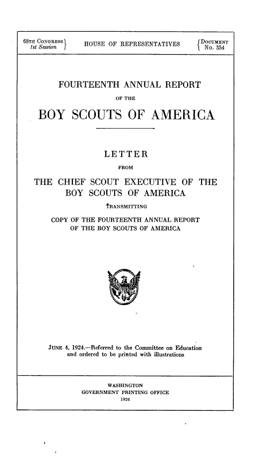 handle is hein.usccsset/usconset24633 and id is 1 raw text is: 




68TH CONGRESS HOUSE OF REPRESENTATIVES DOCUMENT
1st sasion fINo. 354




       FOURTEENTH ANNUAL REPORT

                    OF THE


   BOY SCOUTS OF AMERICA


               LETTER

                  FROM

THE  CHIEF  SCOUT  EXECUTIVE   OF  THE
       BOY  SCOUTS  OF AMERICA

               1'RANSMITTING

    COPY OF THE FOURTEENTH ANNUAL REPORT
        OF THE BOY SCOUTS OF AMERICA

















   JUNE 4, 1924.-Referred to the Committee on Education
       and ordered to be printed with illustrations


      WASHINGTON
GOVERNMENT PRINTING OFFICE
        1924


