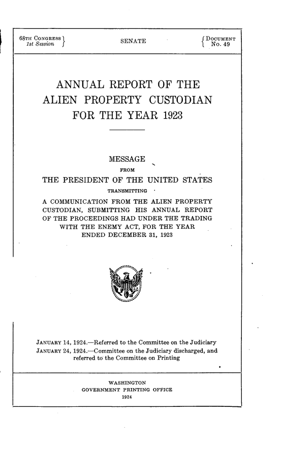 handle is hein.usccsset/usconset24637 and id is 1 raw text is: 




68TH CONGRESS           SENATE              DOCUMENT
  1st Session                                 No. 49





         ANNUAL REPORT OF THE

      ALIEN PROPERTY CUSTODIAN

             FOR   THE YEAR 1923





                     MESSAGE
                        FROM
     THE  PRESIDENT   OF  THE  UNITED  STATES
                     TRANSMITTING
     A COMMUNICATION  FROM THE ALIEN PROPERTY
     CUSTODIAN, SUBMITTING  HIS ANNUAL REPORT
     OF THE PROCEEDINGS HAD UNDER  THE TRADING
          WITH THE ENEMY ACT, FOR THE YEAR
               ENDED DECEMBER  31, 1923















    JANUARY 14, 1924.-Referred to the Committee on the Judiciary
    JANUARY 24, 1924.-Committee on the Judiciary discharged, and
             referred to the Committee on Printing


                     WASHINGTON
               GOVERNMENT PRINTING OFFICE
                        1924


