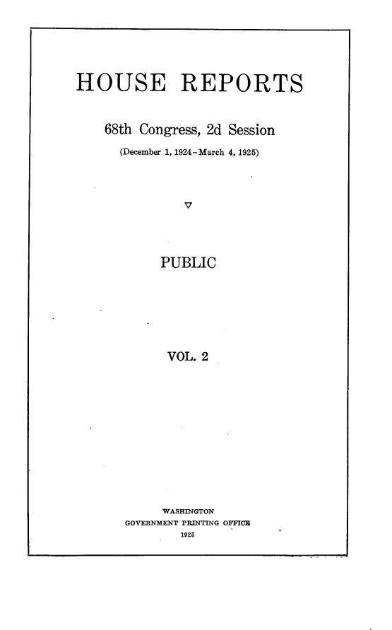 handle is hein.usccsset/usconset24640 and id is 1 raw text is: 





HOUSE REPORTS


    68th Congress, 2d Session
      (December 1, 1924-March 4, 1925)



               V



            PUBLIC


      VOL. 2











      WASHINGTON
GOVERNMENT PRINTING OFFICE
        1925



