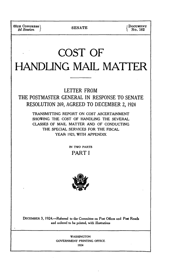 handle is hein.usccsset/usconset24642 and id is 1 raw text is: 




68TH CONGRESS           SENATE                 DOCUMENT
  2d Semaion j                                  No. 162





                  COST OF


 HANDLING MAIL MATTER




                     LETTER  FROM
  THE  POSTMASTER   GENERAL  IN RESPONSE  TO  SENATE
     RESOLUTION   269, AGREED TO DECEMBER 2,   1924

        TRANSMITTING REPORT ON COST ASCERTAINMENT
        SHOWING THE COST OF HANDLING THE SEVERAL
        CLASSES OF MAIL MATTER AND OF CONDUCTING
            THE SPECIAL SERVICES FOR THE FISCAL
                 YEAR 1923, WITH APPENDIX


                       IN TWO PARTS
                       PART I














    DECEMBER 3, 1924.-Referred to the Committee on Post Offices and Post Roads
               and ordered to be printed, with illustrations


                       WASHINGTON
                 GOVERNMENT PRINTING OFFICE
                          1924


