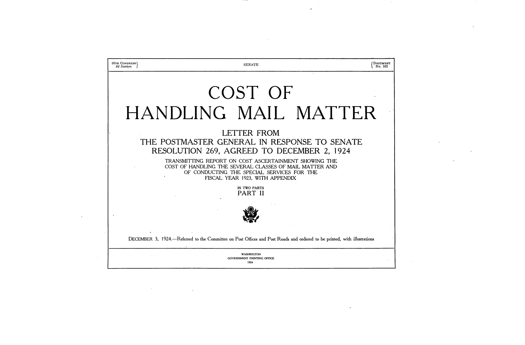 handle is hein.usccsset/usconset24643 and id is 1 raw text is: 









68TH CONGRESS                         SENATE                              DOCUMENT
2d Session                                                                 No. 162




                            COST OF


    HANDLING MAIL MATTER


                               LETTER FROM
        THE   POSTMASTER GENERAL IN RESPONSE TO SENATE
           RESOLUTION 269, AGREED TO DECEMBER 2, 1924
               TRANSMITTING REPORT ON COST ASCERTAINMENT SHOWING THE
               COST OF HANDLING THE SEVERAL CLASSES OF MAIL MATTER AND
                     OF CONDUCTING THE SPECIAL SERVICES FOR THE
                           FISCAL YEAR 1923, WITH APPENDIX
                                    IN TWO PARTS
                                    PART  II







     DECEMBER 3, 1924.-Referred to the Committee on Post Offices and Post Roads and ordered to be printed, with illustrations

                                     WASHINGTON
                                 GOVERNMENT PRINTING OFFICE
                                       1924


