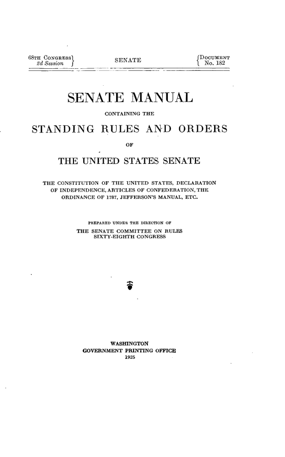 handle is hein.usccsset/usconset24646 and id is 1 raw text is: 









6STH CONGRESS
  2d Session


SENATE


DOCUMENT
No. 182


         SENATE MANUAL

                 CONTAINING THE


STANDING RULES AND ORDERS

                      OF


      THE   UNITED STATES SENATE



   THE CONSTITUTION OF THE UNITED STATES, DECLARATION
   OF  INDEPENDENCE, ARTICLES OF CONFEDERATION, THE
       ORDINANCE OF 1787, JEFFERSON'S MANUAL, ETC.



             PREPARED UNDER THE DIRECTION OF
           THE SENATE COMMITTEE ON RULES
               SIXTY-EIGHTH CONGRESS



















                   WASHINGTON
            GOVERNMENT PRINTING OFFICE
                      1925


