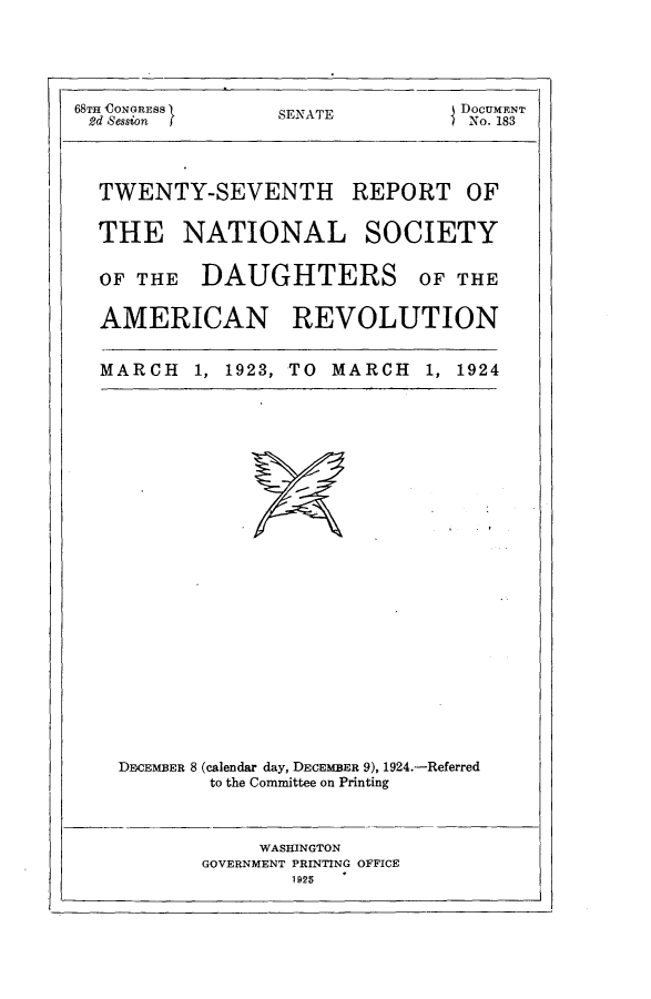 handle is hein.usccsset/usconset24647 and id is 1 raw text is: 





68THCONGRESS      SENATE         DoCUMENT
2d Session                        No. 183


TWENTY-SEVENTH


REPORT OF


THE NATIONAL SOCIETY

OF THE   DAUGHTERS OF THE

AMERICAN REVOLUTION


MARCH   1, 1923, TO MARCH   1,


1924


DECEMBER 8 (calendar day, DECEMBER 9), 1924.-Referred
        to the Committee on Printing


     WASHINGTON
GOVERNMENT PRINTING OFFICE
        1925


