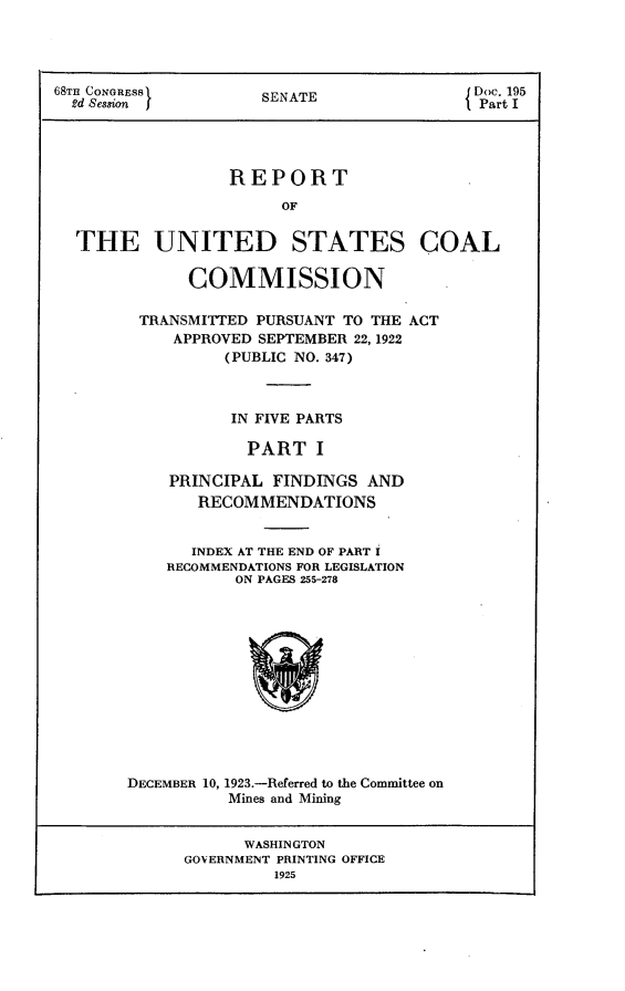 handle is hein.usccsset/usconset24648 and id is 1 raw text is: 




68m CONGRESS         SENATE                Doc. 195
  2d Session                                Part I




                  REPORT
                        OF


  THE UNITED STATES COAL

              COMMISSION

         TRANSMITTED PURSUANT TO THE ACT
            APPROVED SEPTEMBER 22, 1922
                  (PUBLIC NO. 347)



                  IN FIVE PARTS

                    PART   I

            PRINCIPAL  FINDINGS AND
               RECOMMENDATIONS


               INDEX AT THE END OF PART I
            RECOMMENDATIONS FOR LEGISLATION
                   ON PAGES 255-278













        DECEMBER 10, 1923.-Referred to the Committee on
                  Mines and Mining


                    WASHINGTON
             GOVERNMENT PRINTING OFFICE
                       1925


