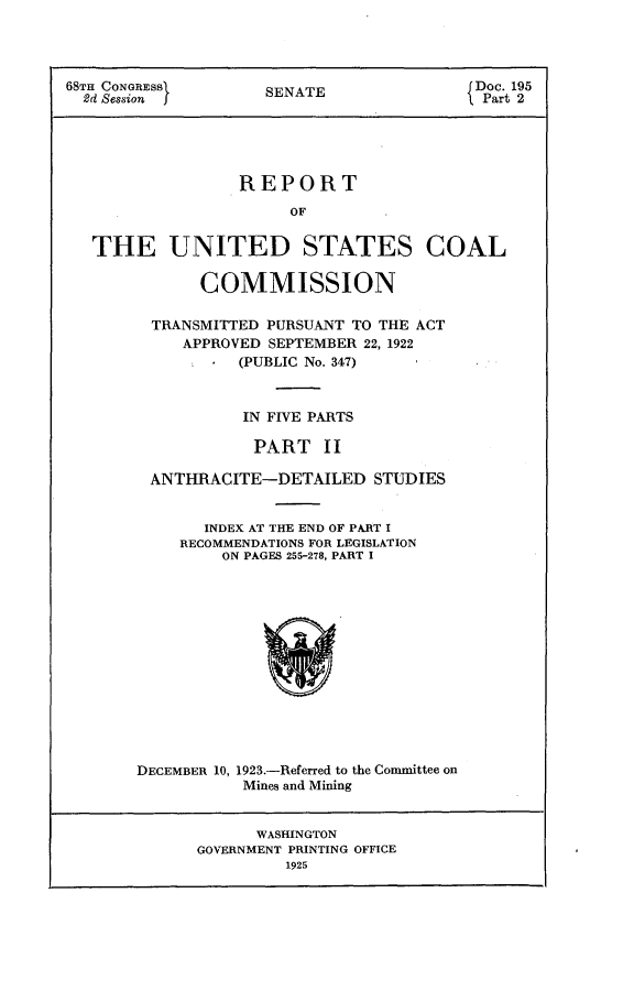 handle is hein.usccsset/usconset24649 and id is 1 raw text is: 




68TH CONGREBB        SENATE                Doc. 195
  8d Session         S                      Part 2





                  REPORT
                        OF


   THE UNITED STATES COAL

              COMMISSION

         TRANSMITTED PURSUANT TO THE ACT
            APPROVED SEPTEMBER 22, 1922
                  (PUBLIC No. 347)



                  IN FIVE PARTS

                    PART   II

         ANTHRACITE-DETAILED STUDIES


              INDEX AT THE END OF PART I
            RECOMMENDATIONS FOR LEGISLATION
                ON PAGES 255-278, PART I


DECEMBER 10,


1923.-Referred to the Comnittee on
Mines and Mining


      WASHINGTON
GOVERNMENT PRINTING OFFICE
         1925


