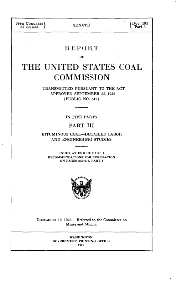 handle is hein.usccsset/usconset24650 and id is 1 raw text is: 




68TH CONGRESS         SENATE                Doc. 195
  2d Session ]J Part 3




                   REPO1RT

                        OF


  THE UNITED STATES COAL

              COMMISSION

          TRANSMITTED PURSUANT TO THE ACT
             APPROVED SEPTEMBER 22, 1922
                  (PUBLIC NO. 347)



                  IN FIVE PARTS

                    PART   III

          BITUMINOUS COAL-DETAILED LABOR
             AND ENGINEERING STUDIES


                INDEX AT END OF PART I
            RECOMMENDATIONS FOR LEGISLATION
                 ON PAGES 255-278, PART I













        DECEMBER 10, 1923.-Referred to the Committee on
                   Mines and Mining


                   WASHINGTON
              GOVERNMENT PRINTING OFFICE
                       1925


