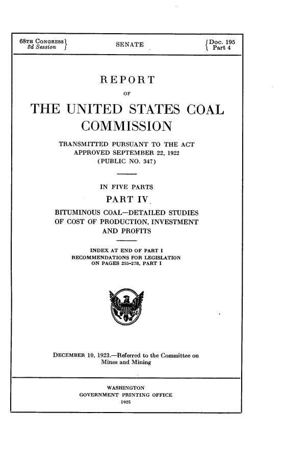 handle is hein.usccsset/usconset24651 and id is 1 raw text is: 




68TH CONGRESS         SENATE               Doc. 195
  2d Session j                              Part 4




                  REPORT
                        OF


   THE UNITED STATES COAL

              COMMISSION

         TRANSMITTED PURSUANT TO THE ACT
            APPROVED SEPTEMBER 22, 1922
                  (PUBLIC NO. 347)



                  IN FIVE PARTS

                    PART   IV

        BITUMINOUS COAL-DETAILED  STUDIES
        OF COST OF PRODUCTION, INVESTMENT
                   AND PROFITS


                INDEX AT END OF PART I
            RECOMMENDATIONS FOR LEGISLATION
                ON PAGES 255-278, PART I













        DECEMBER 10, 1923.-Referred to the Committee on
                  Mines and Mining


      WASHINGTON
GOVERNMENT PRINTING OFFICE
         1925


