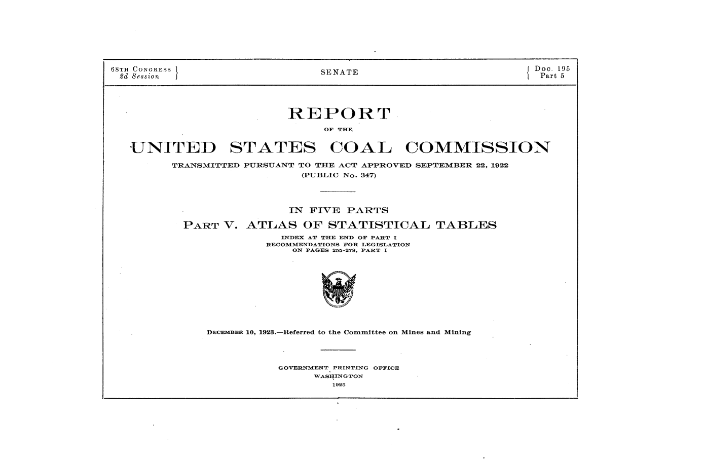 handle is hein.usccsset/usconset24652 and id is 1 raw text is: 








68TH CONGRESS                    SENATE                           Doc. 195
2d Session                                                         Part 5





                            REPORT

                                 OF THE


   UNITED STATES COAL COMMISSION

         TRANSMITTED PURSUANT TO THE ACT APPROVED SEPTEMBER 22, 1922
                              (PUBLIC No. 347)




                            IN FIVE  PARTS

           PART   V. ATLAS OF STATISTICAL TABLES
                           INDEX AT THE END OF PART I
                        RECOMMENDATIONS FOR LEGISLATION
                            ON PAGES 255-278, PART I











               DECEMBER 10, 1923.-Referred to the Committee on Mines and Mining




                          GOVERNMENT PRINTING OFFICE
                                WASIEINGTON
                                  1925



