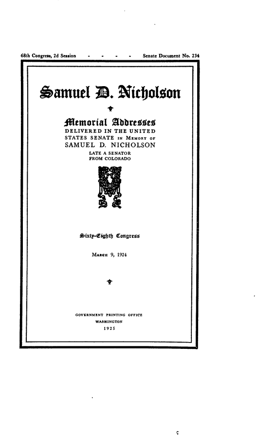 handle is hein.usccsset/usconset24658 and id is 1 raw text is: 








68th Congress, 2d Session         Senate Document No. 234
I  -                                            I


6amutel                  ijlo




       ftemorial Abbrezses
       DELIVERED  IN THE UNITED
       STATES SENATE IN MEMORY OF
       SAMUEL   D. NICHOLSON
              LATE A SENATOR
              FROM COLORADO













           *fxt-(igbtb Congress


    MAncn 9, 1924









GOVERNMENT PRINTING OFFICE
     WASHINGTON
        1925


