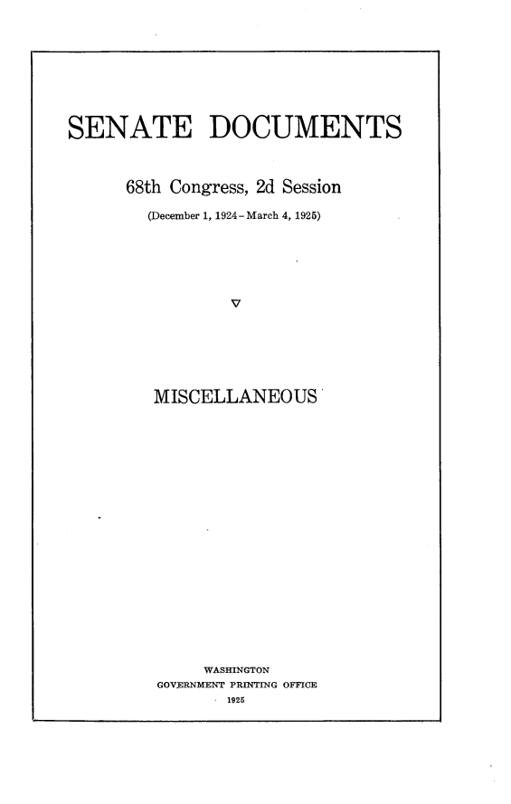 handle is hein.usccsset/usconset24661 and id is 1 raw text is: 









SENATE DOCUMENTS



      68th Congress, 2d Session

        (December 1, 1924-March 4, 1925)






                 v






         MISCELLANEOUS




















              WASHINGTON
         GOVERNMENT PRIN4TING OFFICE
                 1925


