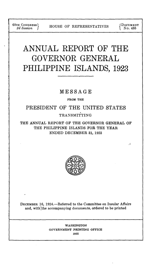 handle is hein.usccsset/usconset24663 and id is 1 raw text is: 




68TH CONGRESS HOUSE OF REPRESENTATIVES D 4v85wr





    ANNUAL REPORT OF THE

       GOVERNOR GENERAL

    PHILIPPINE ISLANDS, 1923




                MESSAGE

                   FROM THE

     PRESIDENT  OF THE  UNITED  STATES

                TRANSMITTING

   THE ANNUAL REPORT OF THE GOVERNOR GENERAL OF
       THE PHILIPPINE ISLANDS FOR THE YEAR
             ENDED DECEMBER 31, 1923





                        SA










   DECEMBER 16, 1924.-Referred to the Committee on Insular Affairs
   and, withlthe accompanying documents, ordered to be printed



                  WASHINGTON
             GOVERNMENT PRINTING OFFICE
                     1925


