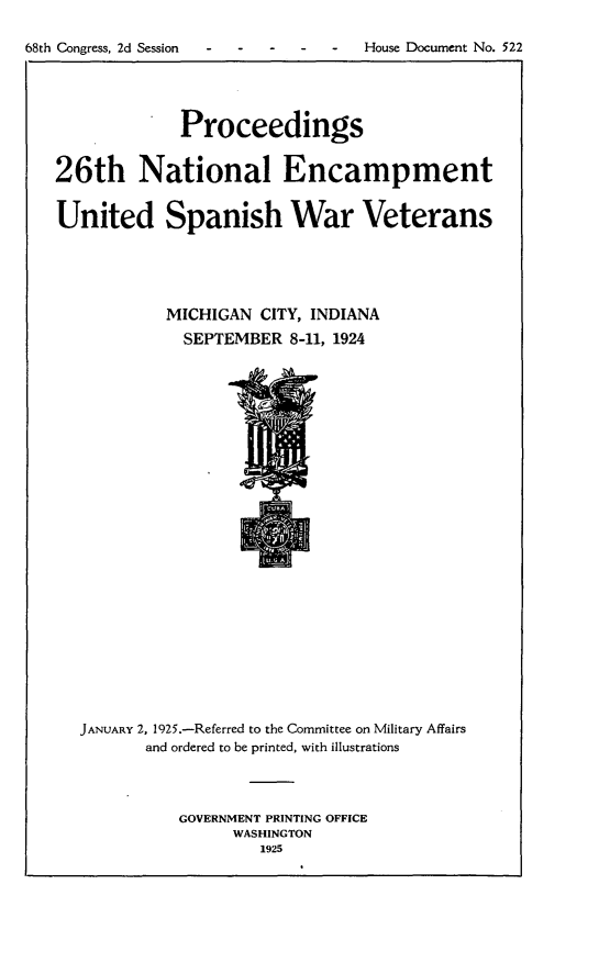 handle is hein.usccsset/usconset24666 and id is 1 raw text is: 

68th Congress, 2d Session    House Document No.   522





                Proceedings


   26th National Encampment


   United Spanish War Veterans





               MICHIGAN CITY, INDIANA
               SEPTEMBER 8-11,  1924


JANUARY 2, 1925.-Referred to the Committee on Military Affairs
       and ordered to be printed, with illustrations




          GOVERNMENT PRINTING OFFICE
                WASHINGTON
                   1925


