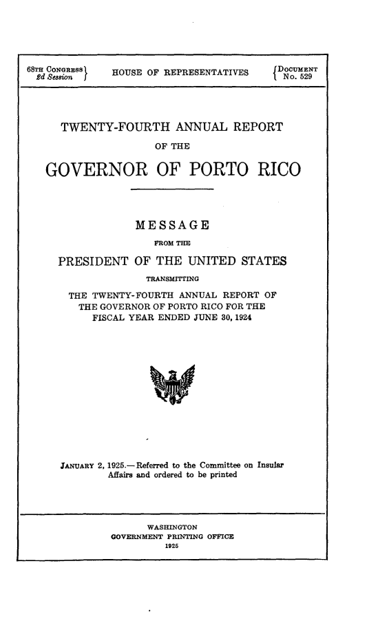 handle is hein.usccsset/usconset24667 and id is 1 raw text is: 






68d CNES  HOUSE OF REPRESENTATIVES  Do. 59T





     TWENTY-FOURTH ANNUAL REPORT

                     OF THE


   GOVERNOR OF PORTO RICO


             MESSAGE

                FROM THE

PRESIDENT   OF  THE  UNITED   STATES
              TRANSMITTING

  THE TWENTY-FOURTH ANNUAL REPORT OF
  THE  GOVERNOR OF PORTO RICO FOR THE
      FISCAL YEAR ENDED JUNE 30, 1924















JANUARY 2, 1925.- Referred to the Committee on Insular
        Affairs and ordered to be printed


      WASHINGTON
GOVERNMENT PRINTING OFFICE
         1925


