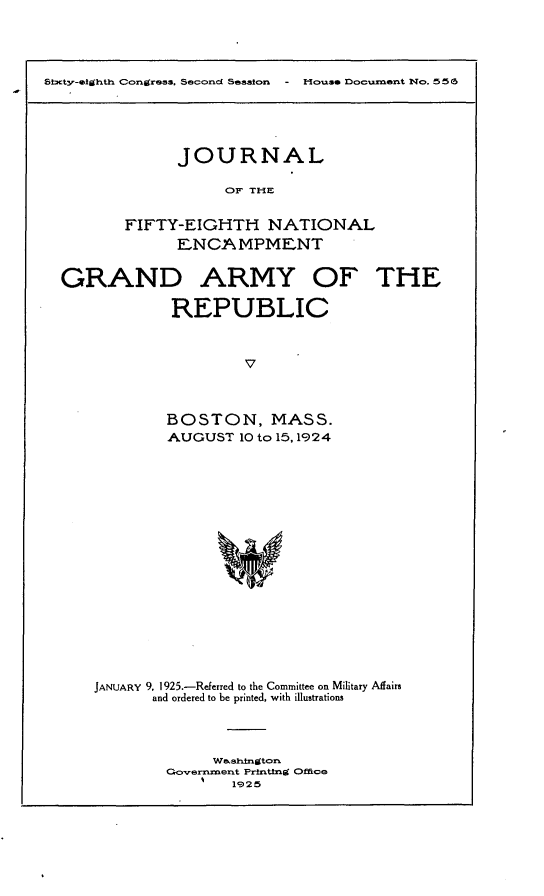 handle is hein.usccsset/usconset24668 and id is 1 raw text is: 




5fcty'-*tihtkx Co~ngress. Secondl Sestcmo - Hotase floc =Ont Wo. 556~


      JOURNAL

           OF THE


FIFTY-EIGHTH NATIONAL
      ENCAMPMENT


GRAND ARMY OF THE

             REPUBLIC



                     v



            BOSTON, MASS.
            AUGUST  10 to 15,1924


JANUARY 9, 1925.-Referred to the Committee on Military Affairs
       and ordered to be printed, with illustrations




              Washxington
        Governxnent Printing Office
                1925


