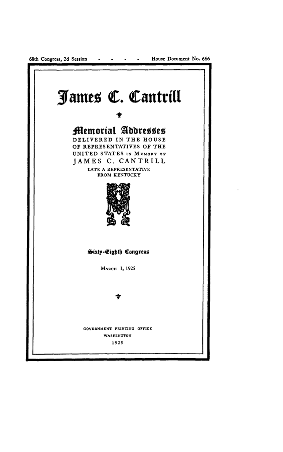 handle is hein.usccsset/usconset24672 and id is 1 raw text is: 








68th Congress, 2d Session        House Document No. 666
I                                                I


Jame; C. Cantrill




    temorial Abbrezes
    DELIVERED   IN THE HOUSE
    OF REPRESENTATIVES OF THE
    UNITED  STATES IN MEMORY OF
    JAMES C. CANTRILL
        LATE A REPRESENTATIVE
           FROM KENTUCKY












        A(xtp-Cigbtb Congrews


     MARCH 1, 1925









GOVERNMENT PRINTING OFFICE
     WASHINGTON
        1925


I                                             I



