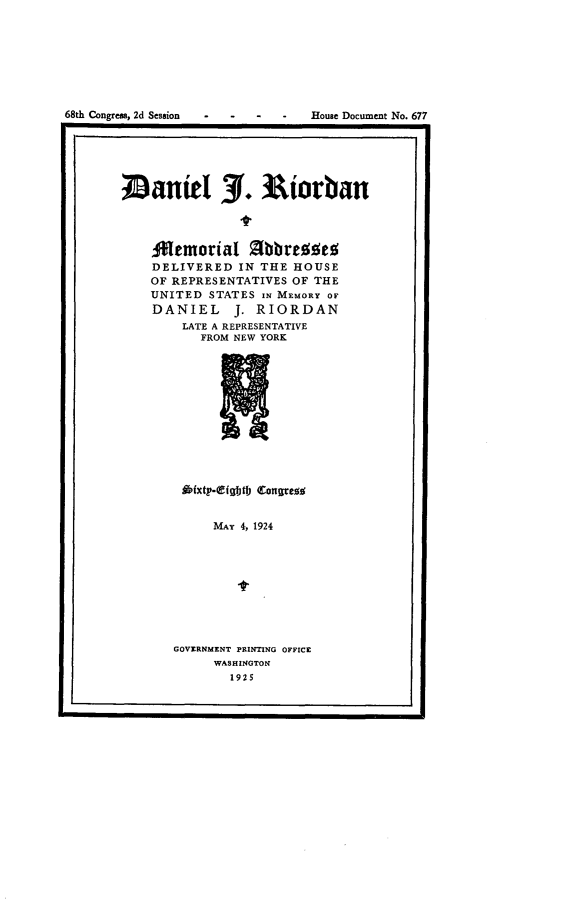 handle is hein.usccsset/usconset24683 and id is 1 raw text is: 








68th Congress, 2d Session        House Document No. 677


anieI 3. Riorban




    M0emorial Mbbuses
    DELIVERED   IN THE HOUSE
    OF REPRESENTATIVES OF THE
    UNITED  STATES IN MEMORY OF
    DANIEL J. RIORDAN
        LATE A REPRESENTATIVE
           FROM NEW YORK












        ffpfxty-Qfightl) Congresw;


            MAY 4, 1924




                -t


GOVERNMENT PRINTING OFFICE
     WASHINGTON
        1925


I


