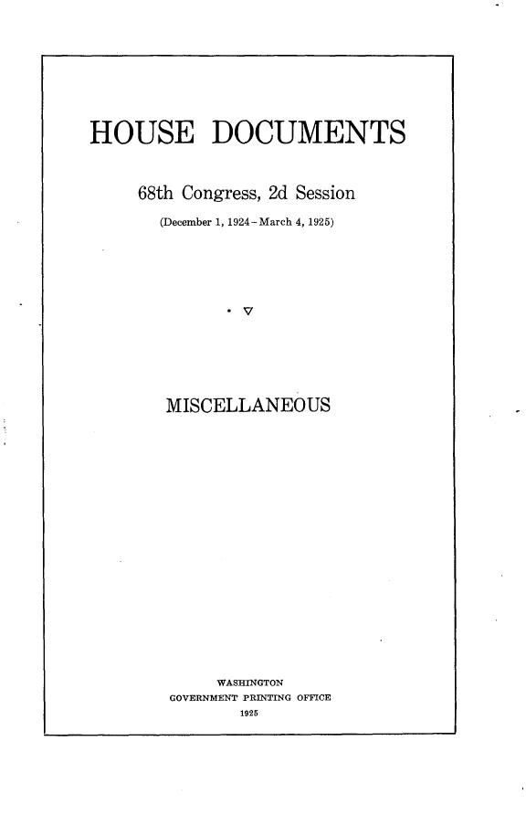 handle is hein.usccsset/usconset24684 and id is 1 raw text is: 










HOUSE DOCUMENTS



     68th Congress, 2d Session

       (December 1, 1924-March 4, 1925)














       MISCELLANEOUS


     WASHINGTON
GOVERNMENT PRINTING OFFICE
       1925


