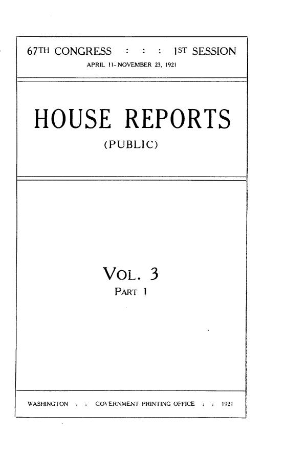 handle is hein.usccsset/usconset24688 and id is 1 raw text is: 


67TH CONGRESS   :  : :  1ST SESSION
          APRIL 1H-NOVEMBER 23, 1921


HOUSE REPORTS
           (PUBLIC)


VOL.
  PART I


3


WASHINGTON : : GOVERNMENT PRINTING OFFICE : : 1921


