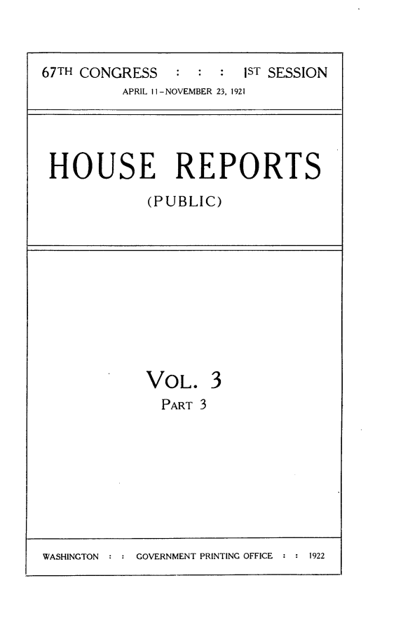 handle is hein.usccsset/usconset24690 and id is 1 raw text is: 


67TH CONGRESS   :  : :  1ST SESSION
          APRIL II-NOVEMBER 23, 1921


HOUSE REPORTS
            (PUBLIC)


VOL.
  PART 3


3


WASHINGTON : : GOVERNMENT PRINTING OFFICE : : 1922


