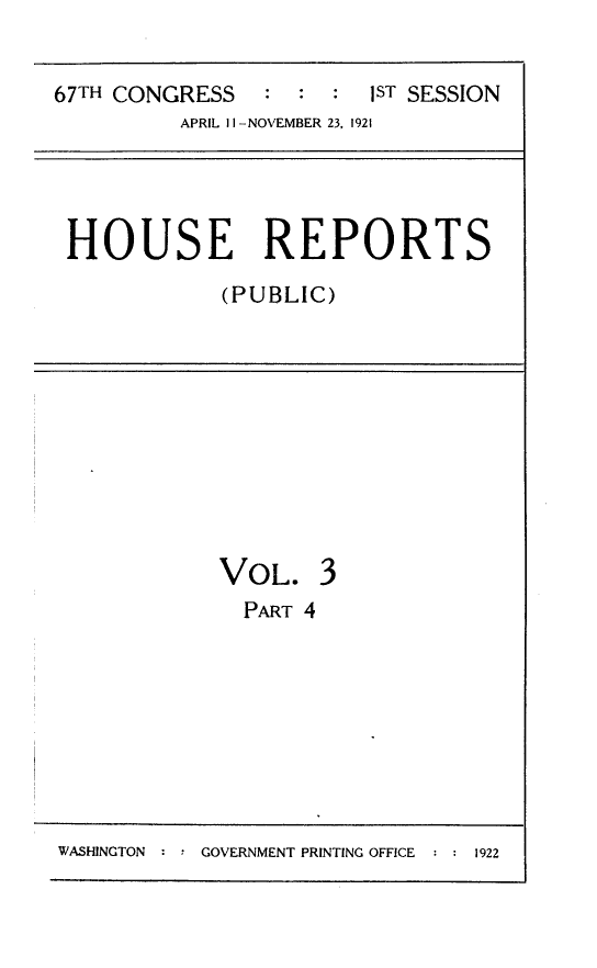 handle is hein.usccsset/usconset24691 and id is 1 raw text is: 


67TH CONGRESS   :  : :   ST SESSION
          APRIL II -NOVEMBER 23, 1921


HOUSE REPORTS

            (PUBLIC)


VOL. 3
  PART 4


WASHINGTON : : GOVERNMENT PRINTING OFFICE


1922



