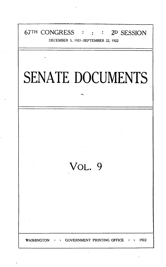 handle is hein.usccsset/usconset24708 and id is 1 raw text is: 



67TH CONGRESS    : :  :  2D SESSION
       DECEMBER 5, 1921-SEPTEMBER 22, 1922


SENATE DOCUMENTS


VOL. 9


WASHINGTON  : : GOVERNMENT PRINTING OFFICE : : 1922


