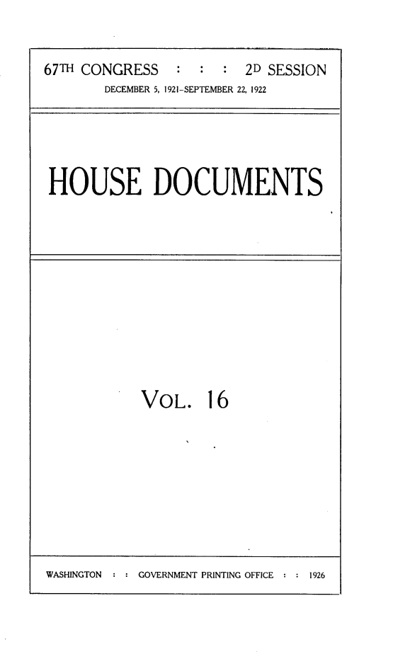 handle is hein.usccsset/usconset24721 and id is 1 raw text is: 


67TH CONGRESS    : :  :  2D SESSION
        DECEMBER 5, 1921-SEPTEMBER 22, 1922


HOUSE DOCUMENTS


VOL. 16


WASHINGTON  : : GOVERNMENT PRINTING OFFICE : : 1926


