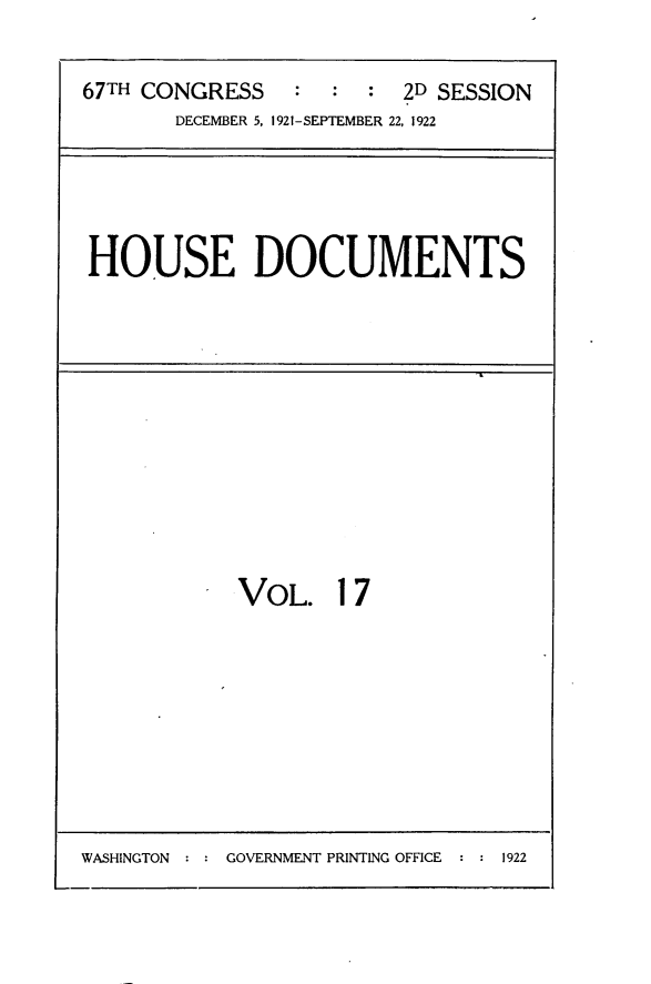 handle is hein.usccsset/usconset24722 and id is 1 raw text is: 

67TH CONGRESS    :  : :  2D SESSION
       DECEMBER 5, 1921-SEPTEMBER 22, 1922


HOUSE DOCUMENTS


VOL. 17


WASHINGTON     GOVERNMENT PRINTING OFFICE   1922


