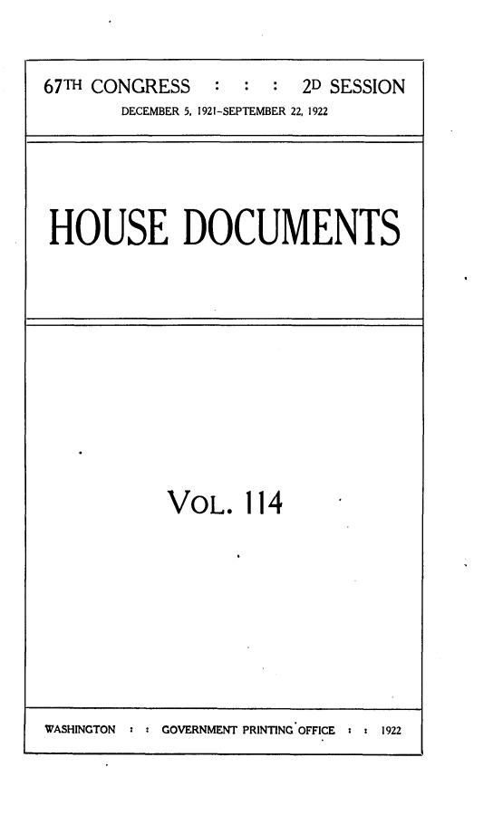 handle is hein.usccsset/usconset24725 and id is 1 raw text is: 


67TH CONGRESS    :  : :  2D SESSION
        DECEMBER 5, 1921-SEPTEMBER 22, 1922


HOUSE DOCUMENTS


VOL. 114


WASHINGTON :    GOVERNMENT PRINTING OFFICE  :  1922



