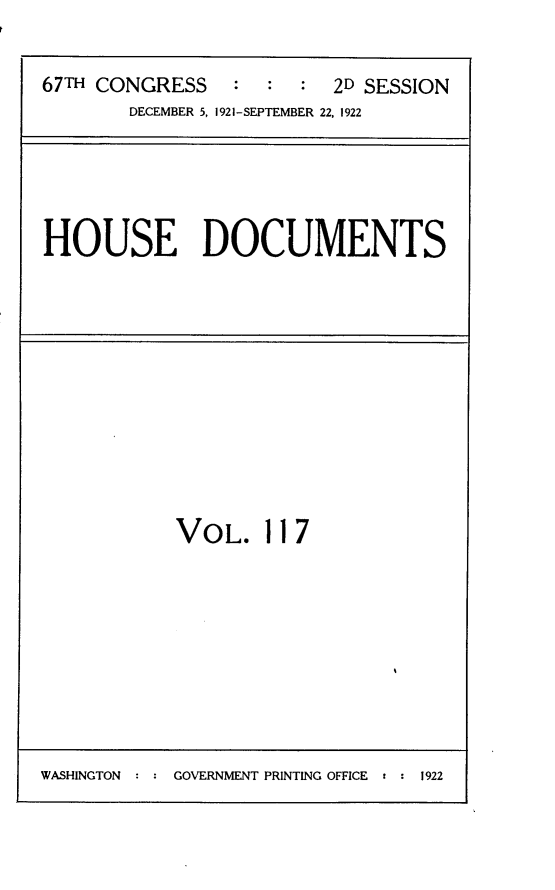 handle is hein.usccsset/usconset24728 and id is 1 raw text is: 

67TH CONGRESS    : :  :  2D SESSION
        DECEMBER 5, 1921-SEPTEMBER 22, 1922


HOUSE DOCUMENTS


VOL. 117


WASHINGTON : : GOVERNMENT PRINTING OFFICE r : 1922



