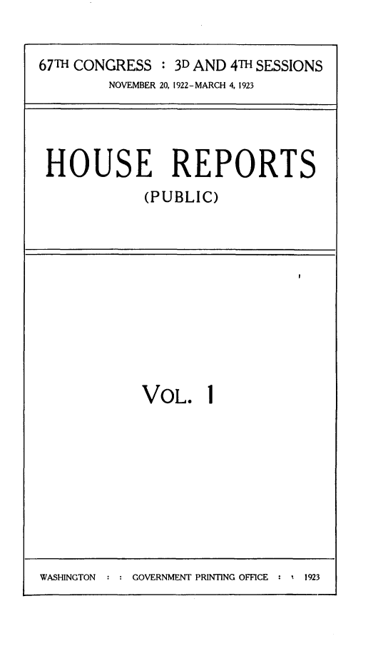 handle is hein.usccsset/usconset24730 and id is 1 raw text is: 


67TH CONGRESS  : 3D AND 4TH SESSIONS
        NOVEMBER 20, 1922-MARCH 4, 1923


HOUSE REPORTS
            (PUBLIC)


VOL. 1


WASHINGTON  : : GOVERNMENT PRINTING OFFICE : 1 1923



