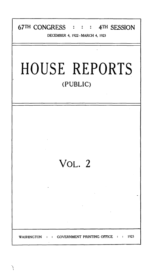 handle is hein.usccsset/usconset24731 and id is 1 raw text is: 


67TH CONGRESS   :  : :  4TH SESSION
         DECEMBER 4, 1922-MARCH 4, 1923


HOUSE REPORTS
            (PUBLIC)


VOL.


2


WASHINGTON     GOVERNMENT PRINTING OFFICE  1923


