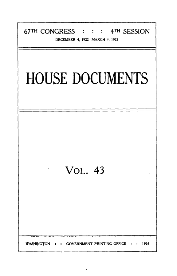 handle is hein.usccsset/usconset24740 and id is 1 raw text is: 


67TH CONGRESS   :  : :  4TH SESSION
         DECEMBER 4, 1922-MARCH 4. 1923


HOUSE DOCUMENTS


VOL. 43


WASHINGTON     GOVERNMENT PRINTING OFFICE  1924


