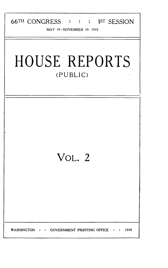 handle is hein.usccsset/usconset24744 and id is 1 raw text is: 

66TH CONGRESS : : : IST SESSION
          MAY 19-NOVEMBER 19 1919




 HOUSE REPORTS
            (PUBLIC)


VOL.


WASHINGTON : : GOVERNMENT PRINTING OFFICE : : 1919


