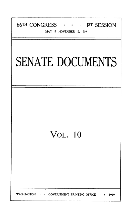 handle is hein.usccsset/usconset24752 and id is 1 raw text is: 


66TH CONGRESS   :  : :  IST SESSION
          MAY 19-NOVEMBER 19, 1919


.SENATE DOCUMENTS


VOL. 10


WASHINGTON     GOVERNMENT PRINTING OFFICE   1919


