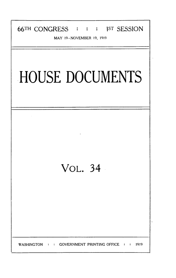 handle is hein.usccsset/usconset24762 and id is 1 raw text is: 

66TH CONGRESS   :  : :  lST SESSION
          MAY 19-NOVEMBER 19, 1919


HOUSE DOCUMENTS


VOL.


34


WASHINGTON  : : GOVERNMENT PRINTING OFFICE : : 1919



