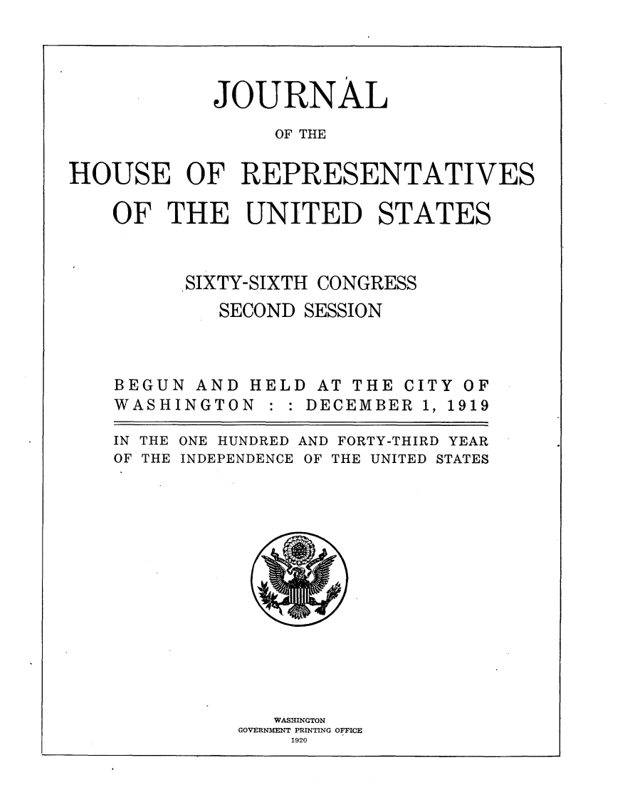 handle is hein.usccsset/usconset24763 and id is 1 raw text is: 





            JOURNAL

                 OF THE


HOUSE OF REPRESENTATIVES


    OF THE UNITED STATES




          SIXTY-SIXTH CONGRESS
            SECOND SESSION


BEGUN AND
WASHINGTO


HELD AT THE CITY OF
N : : DECEMBER 1, 1919


IN THE
OF THE


ONE HUNDRED
INDEPENDENCE


AND FORTY-THIRD YEAR
OF THE UNITED STATES


   WASHINGTON
GOVERNMENT PRINTING OFFICE
    1920


