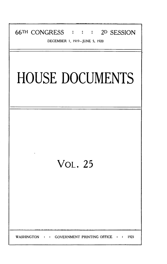 handle is hein.usccsset/usconset24787 and id is 1 raw text is: 

66TH CONGRESS   :  :  : 2D SESSION
         DECEMBER 1, 1919-JUNE 5, 1920


HOUSE DOCUMENTS


VOL.


25


WASHINGTON  : : GOVERNMENT PRINTING OFFICE : : 1921


