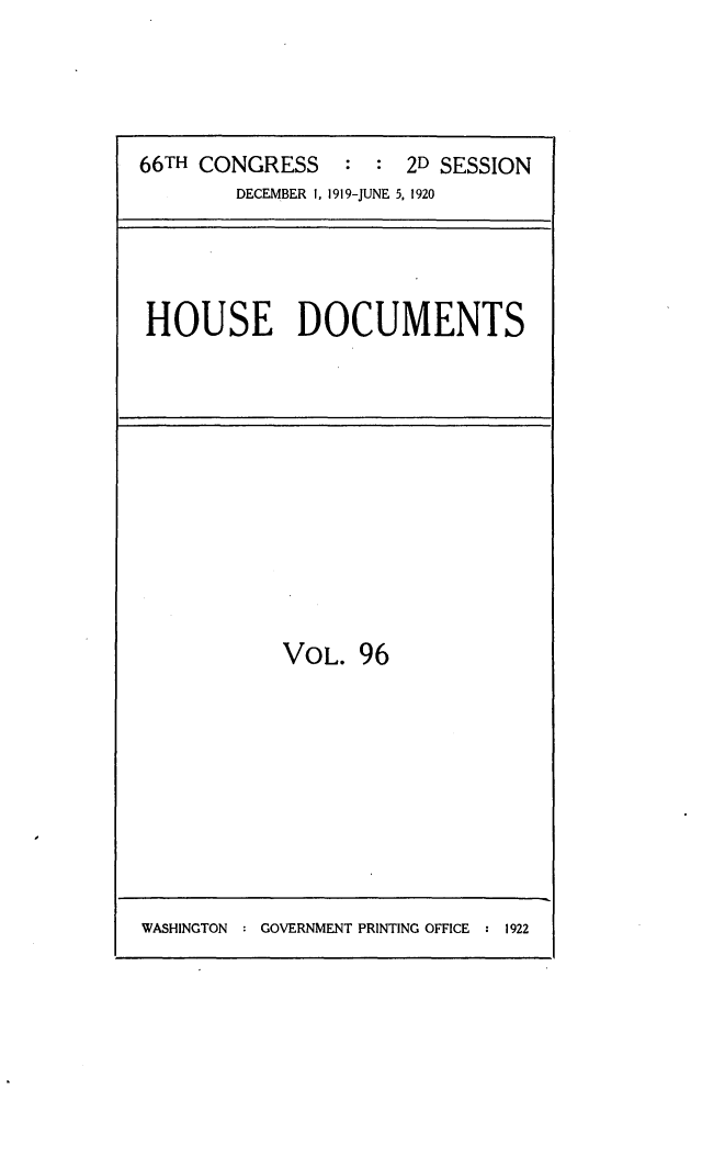 handle is hein.usccsset/usconset24793 and id is 1 raw text is: 




66TH CONGRESS    :  : 2D SESSION
        DECEMBER 1, 1919-JUNE 5, 1920


HOUSE DOCUMENTS


VOL. 96


WASHINGTON : GOVERNMENT PRINTING OFFICE : 1922



