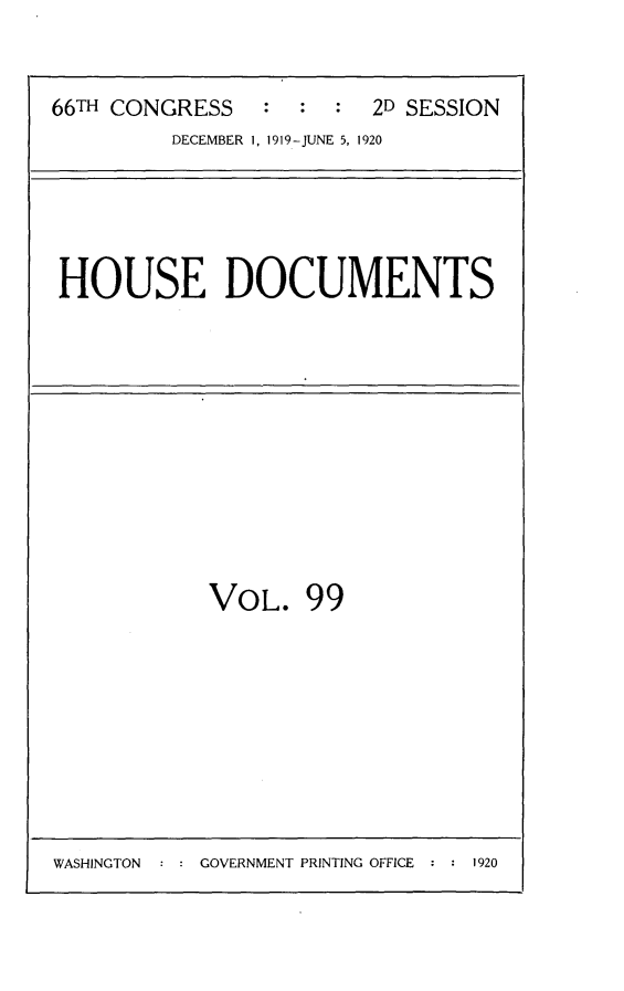 handle is hein.usccsset/usconset24796 and id is 1 raw text is: 


66TH CONGRESS            2D SESSION
         DECEMBER 1, 1919-JUNE 5, 1920


HOUSE DOCUMENTS


VOL. 99


WASHINGTON  : : GOVERNMENT PRINTING OFFICE : : 1920


