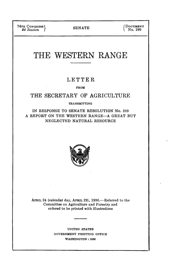 handle is hein.usccsset/usconset24819 and id is 1 raw text is: 




74TH CONGRESS         SA                   DOCUMENT
  7d Sessions         SENATE                No. 199






       THE WESTERN RANGE




                    LETTER

                        FROM

     THE SECRETARY OF AGRICULTURE

                     TRANSMITTING

      IN RESPONSE TO SENATE RESOLUTION No. 289
   A REPORT ON THE WESTERN RANGE-A GREAT BUT
           NEGLECTED NATURAL RESOURCE


APRIL 24 (calendar day, APRIL 29), 1936.-Referred to the
     Committee on Agriculture and Forestry and
       ordered to be printed with illustrations




              UNITED STATES
         GOVERNMENT PRINTING OFFICE
             WASHINGTON: 1986


