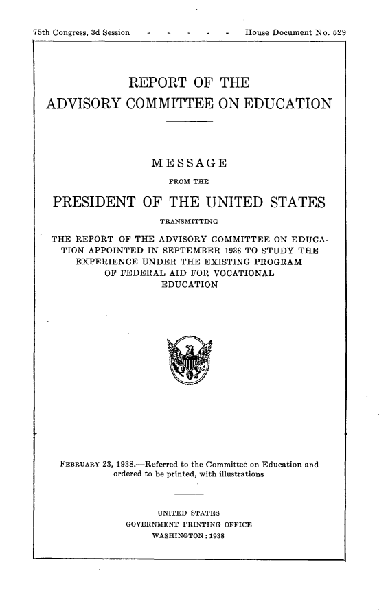handle is hein.usccsset/usconset24820 and id is 1 raw text is: 

75th Congress, 3d Session -        House Document No. 529


              REPORT OF THE

ADVISORY COMMITTEE ON EDUCATION





                  MESSAGE

                    FROM THE

 PRESIDENT OF THE UNITED STATES

                   TRANSMITTING

 THE REPORT OF THE ADVISORY COMMITTEE ON EDUCA-
   TION APPOINTED IN SEPTEMBER 1936 TO STUDY THE
     EXPERIENCE UNDER THE EXISTING PROGRAM
          OF FEDERAL AID FOR VOCATIONAL
                   EDUCATION


FEBRUARY 23, 1938.-Referred to the Committee on Education and
         ordered to be printed, with illustrations



                UNITED STATES
           GOVERNMENT PRINTING OFFICE
               WASHINGTON: 1938


