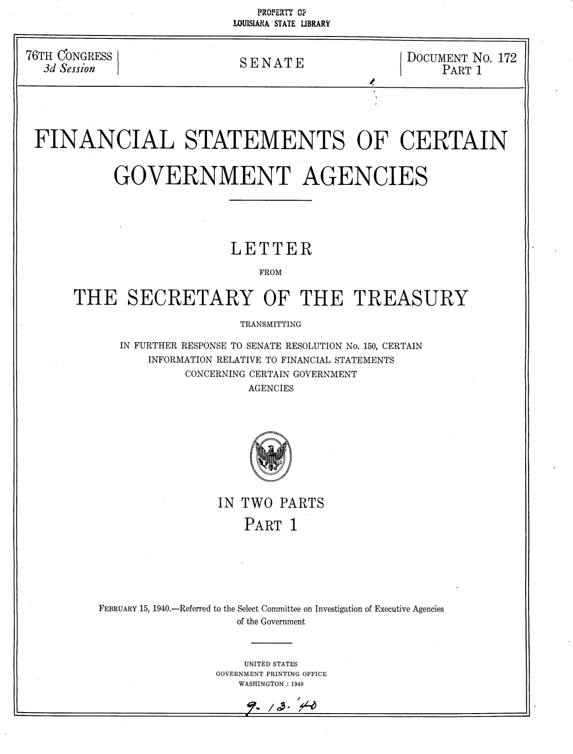 handle is hein.usccsset/usconset24821 and id is 1 raw text is:    PROPERTY OV
LOUISIANA STATE LIBRARY


76TH CONGRESS               SENATE{DoCUMENT No. 172
  3d Session                S    APART 1
                                                 isi


FINANCIAL STATEMENTS OF CERTAIN


           GOVERNMENT AGENCIES






                          LETTER

                              FROM


     THE SECRETARY OF THE TREASURY


                TRANSMITTING

IN FURTHER RESPONSE TO SENATE RESOLUTION No. 150, CERTAIN
    INFORMATION RELATIVE TO FINANCIAL STATEMENTS
         CONCERNING CERTAIN GOVERNMENT
                 AGENCIES


                IN TWO PARTS

                   PART 1







FEBRUARY 15, 1940.-Referred to the Select Committee on Investigation of Executive Agencies
                  of the Government



                  UNITED STATES
                GOVERNMENT PRINTING OFFICE
                   WASHINGTON : 1940


?~ f


